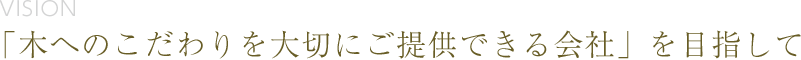 vision 「木へのこだわりを大切にご提供できる会社」を目指して