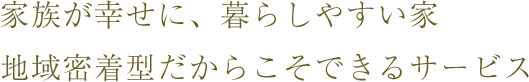 家族が幸せに、暮らしやすい家 地域密着型だからこそできるサービス